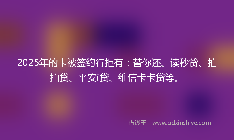 2025年的卡被签约行拒有：替你还、读秒贷、拍拍贷、平安i贷、维信卡卡贷等。