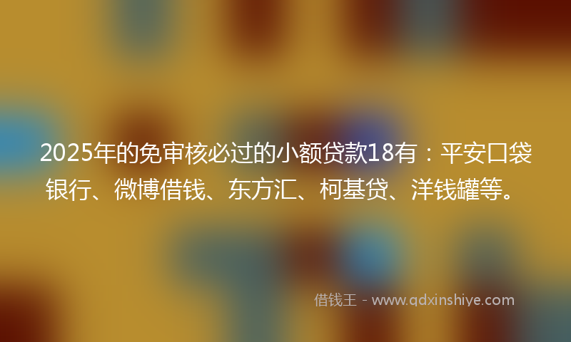 2025年的免审核必过的小额贷款18有：平安口袋银行、微博借钱、东方汇、柯基贷、洋钱罐等。
