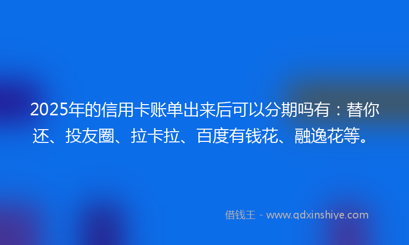 2025年的信用卡账单出来后可以分期吗有：替你还、投友圈、拉卡拉、百度有钱花、融逸花等。