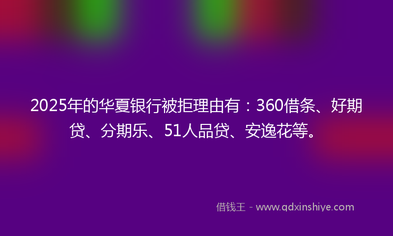 2025年的华夏银行被拒理由有：360借条、好期贷、分期乐、51人品贷、安逸花等。