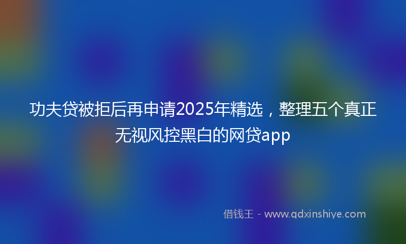 功夫贷被拒后再申请2025年精选，整理五个真正无视风控黑白的网贷app