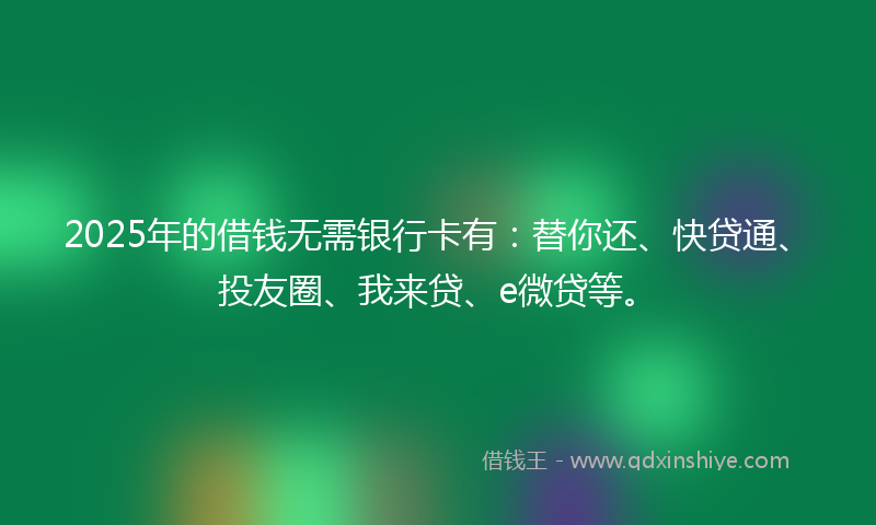 2025年的借钱无需银行卡有：替你还、快贷通、投友圈、我来贷、e微贷等。