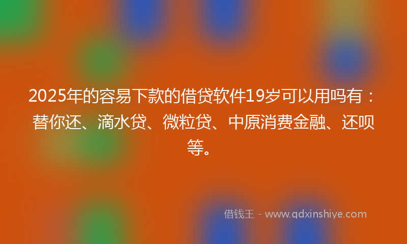 2025年的容易下款的借贷软件19岁可以用吗有：替你还、滴水贷、微粒贷、中原消费金融、还呗等。
