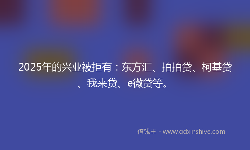 2025年的兴业被拒有：东方汇、拍拍贷、柯基贷、我来贷、e微贷等。