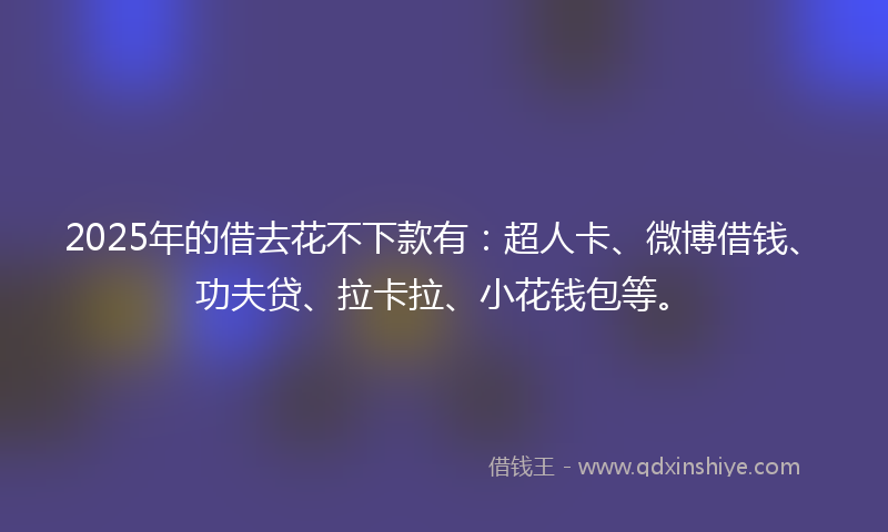 2025年的借去花不下款有：超人卡、微博借钱、功夫贷、拉卡拉、小花钱包等。