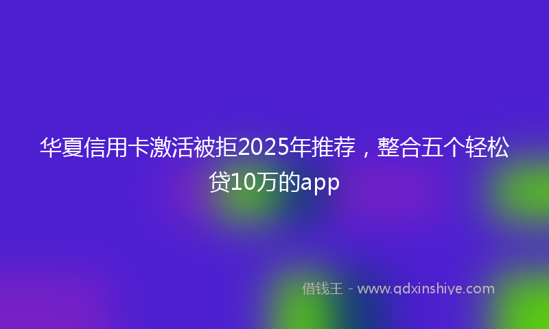 华夏信用卡激活被拒2025年推荐，整合五个轻松贷10万的app