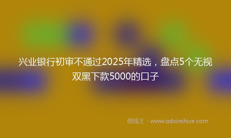 兴业银行初审不通过2025年精选，盘点5个无视双黑下款5000的口子