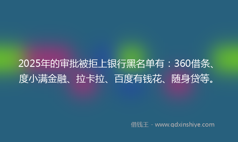 2025年的审批被拒上银行黑名单有：360借条、度小满金融、拉卡拉、百度有钱花、随身贷等。