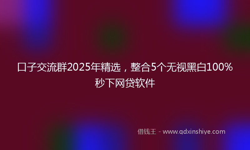 口子交流群2025年精选，整合5个无视黑白100%秒下网贷软件