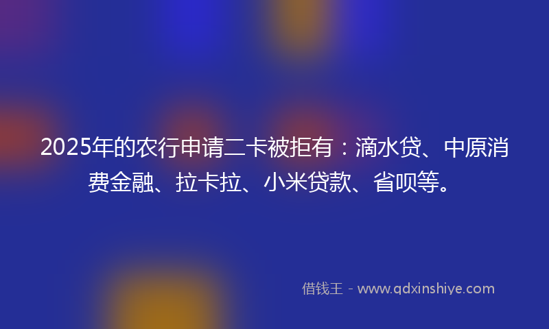2025年的农行申请二卡被拒有：滴水贷、中原消费金融、拉卡拉、小米贷款、省呗等。