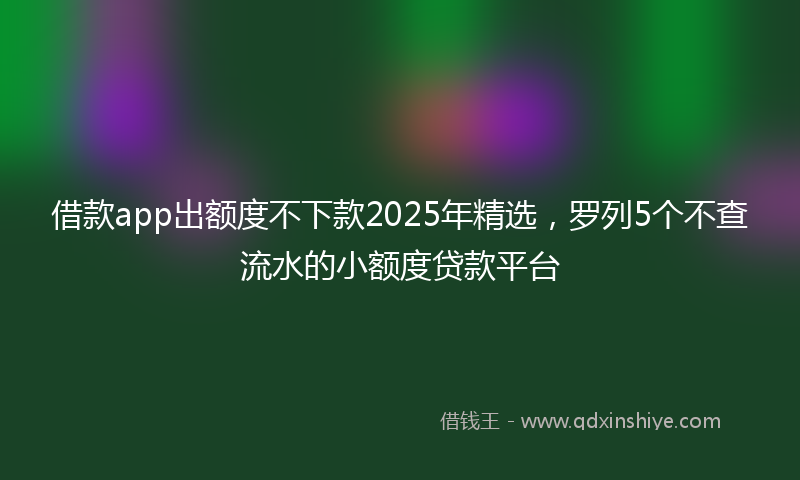 借款app出额度不下款2025年精选，罗列5个不查流水的小额度贷款平台