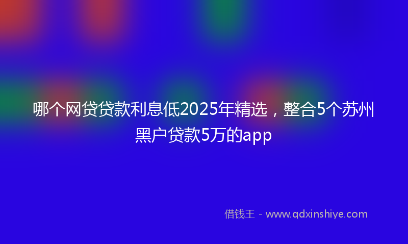 哪个网贷贷款利息低2025年精选，整合5个苏州黑户贷款5万的app