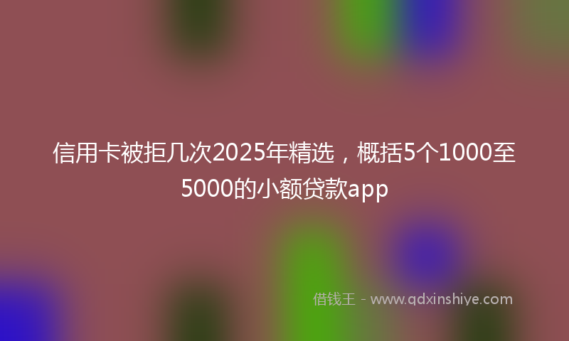 信用卡被拒几次2025年精选，概括5个1000至5000的小额贷款app