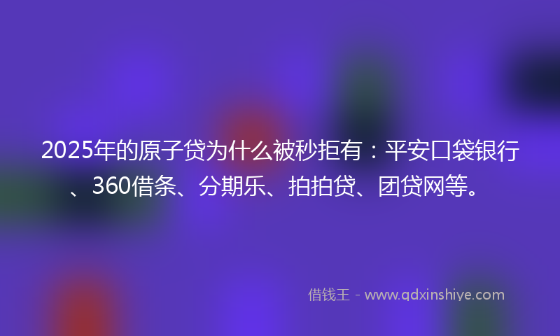 2025年的原子贷为什么被秒拒有：平安口袋银行、360借条、分期乐、拍拍贷、团贷网等。