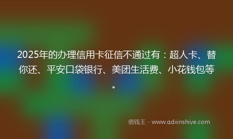 2025年的办理信用卡征信不通过有：超人卡、替你还、平安口袋银行、美团生活费、小花钱包等。
