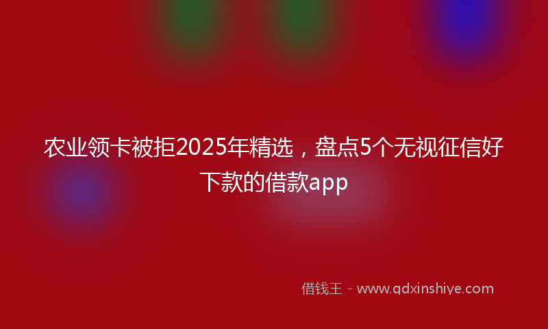 农业领卡被拒2025年精选，盘点5个无视征信好下款的借款app