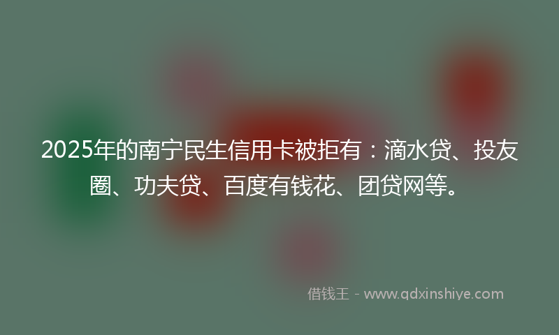 2025年的南宁民生信用卡被拒有：滴水贷、投友圈、功夫贷、百度有钱花、团贷网等。