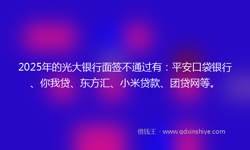 2025年的光大银行面签不通过有：平安口袋银行、你我贷、东方汇、小米贷款、团贷网等。