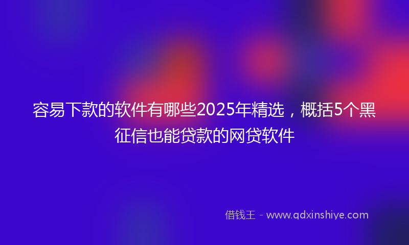 容易下款的软件有哪些2025年精选，概括5个黑征信也能贷款的网贷软件