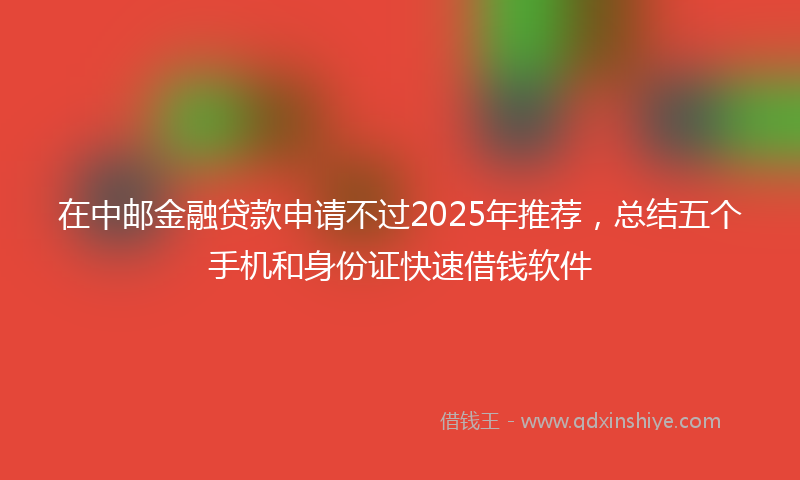 在中邮金融贷款申请不过2025年推荐，总结五个手机和身份证快速借钱软件