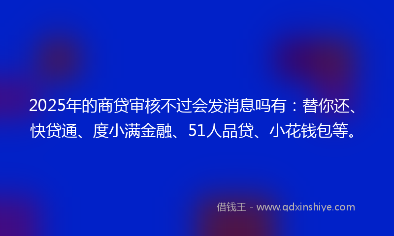 2025年的商贷审核不过会发消息吗有：替你还、快贷通、度小满金融、51人品贷、小花钱包等。