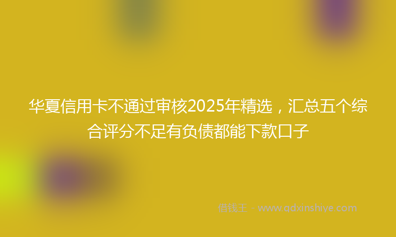 华夏信用卡不通过审核2025年精选，汇总五个综合评分不足有负债都能下款口子
