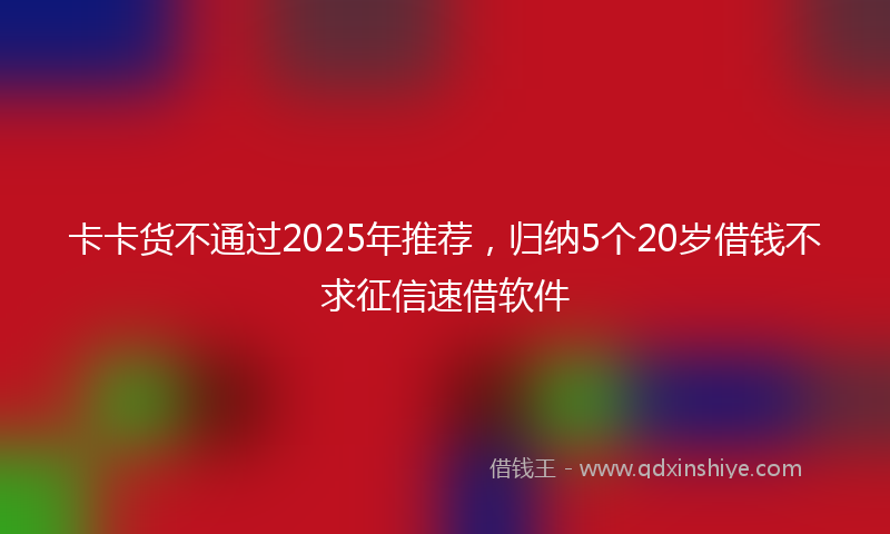 卡卡货不通过2025年推荐，归纳5个20岁借钱不求征信速借软件
