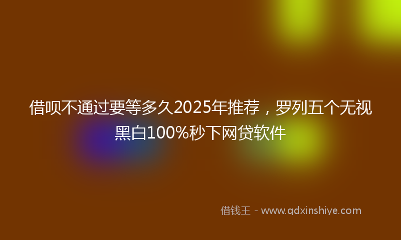借呗不通过要等多久2025年推荐，罗列五个无视黑白100%秒下网贷软件