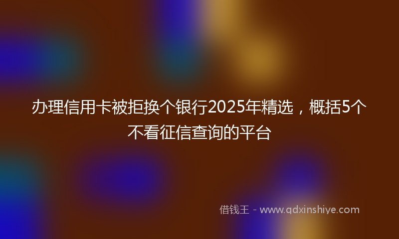 办理信用卡被拒换个银行2025年精选，概括5个不看征信查询的平台