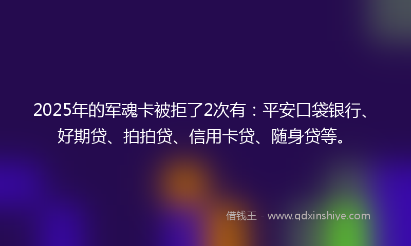 2025年的军魂卡被拒了2次有：平安口袋银行、好期贷、拍拍贷、信用卡贷、随身贷等。