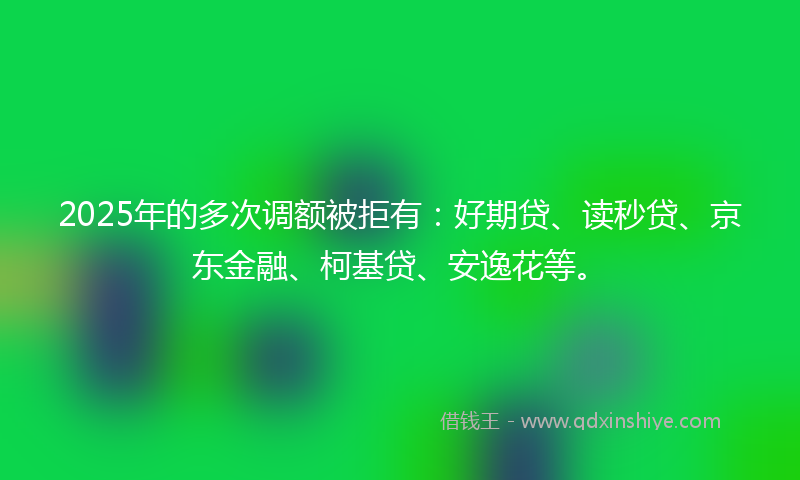 2025年的多次调额被拒有：好期贷、读秒贷、京东金融、柯基贷、安逸花等。