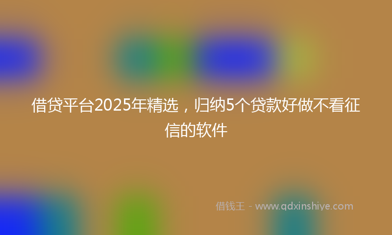 借贷平台2025年精选，归纳5个贷款好做不看征信的软件