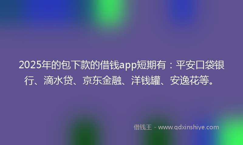 2025年的包下款的借钱app短期有：平安口袋银行、滴水贷、京东金融、洋钱罐、安逸花等。