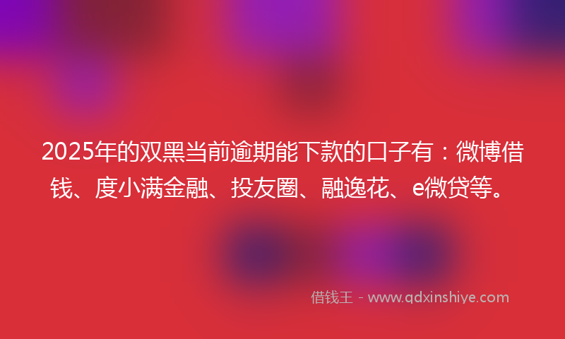 2025年的双黑当前逾期能下款的口子有：微博借钱、度小满金融、投友圈、融逸花、e微贷等。