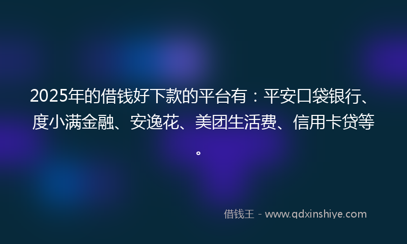 2025年的借钱好下款的平台有：平安口袋银行、度小满金融、安逸花、美团生活费、信用卡贷等。