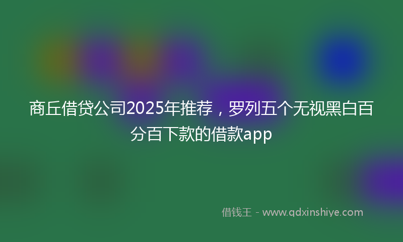 商丘借贷公司2025年推荐，罗列五个无视黑白百分百下款的借款app