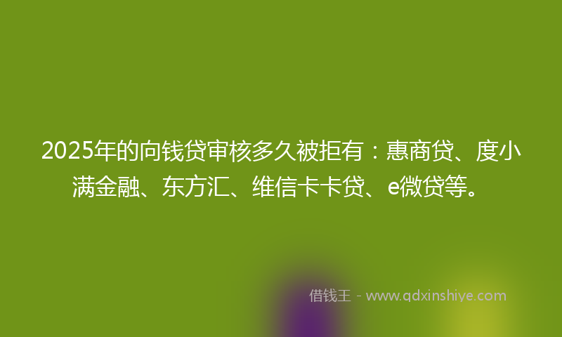 2025年的向钱贷审核多久被拒有：惠商贷、度小满金融、东方汇、维信卡卡贷、e微贷等。