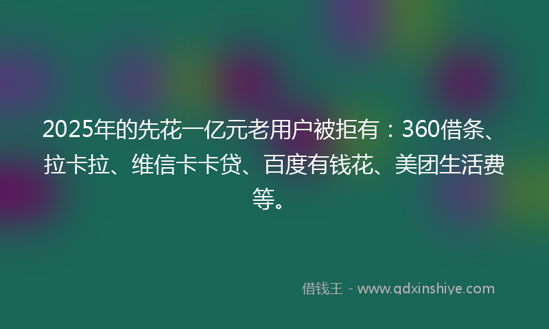2025年的先花一亿元老用户被拒有：360借条、拉卡拉、维信卡卡贷、百度有钱花、美团生活费等。