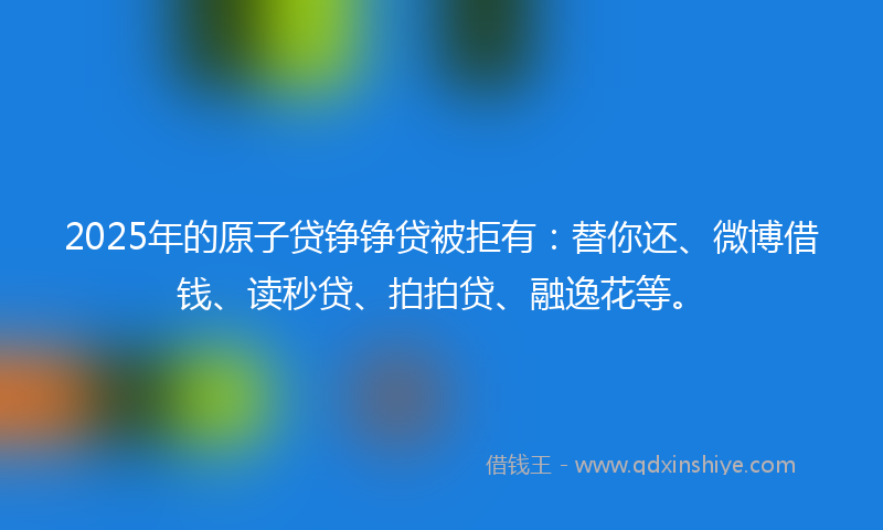2025年的原子贷铮铮贷被拒有：替你还、微博借钱、读秒贷、拍拍贷、融逸花等。