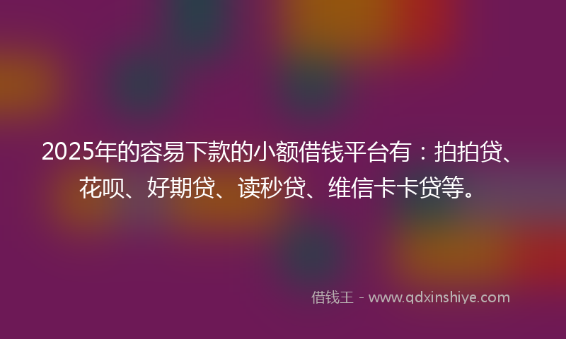 2025年的容易下款的小额借钱平台有：拍拍贷、花呗、好期贷、读秒贷、维信卡卡贷等。
