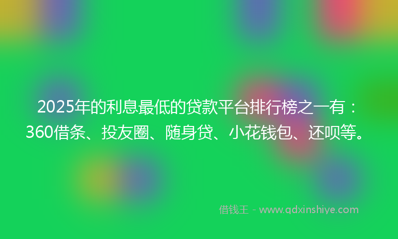 2025年的利息最低的贷款平台排行榜之一有：360借条、投友圈、随身贷、小花钱包、还呗等。