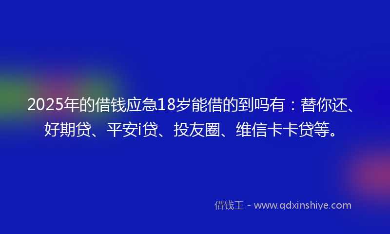 2025年的借钱应急18岁能借的到吗有：替你还、好期贷、平安i贷、投友圈、维信卡卡贷等。