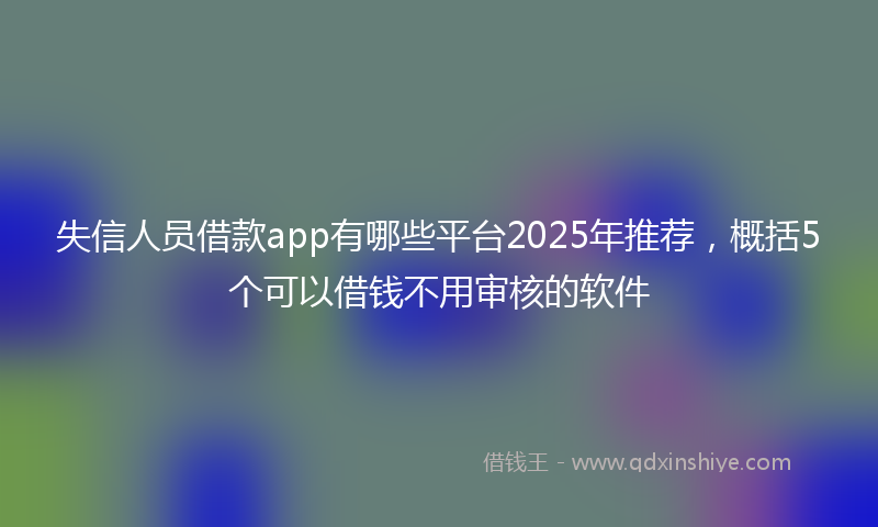 失信人员借款app有哪些平台2025年推荐，概括5个可以借钱不用审核的软件