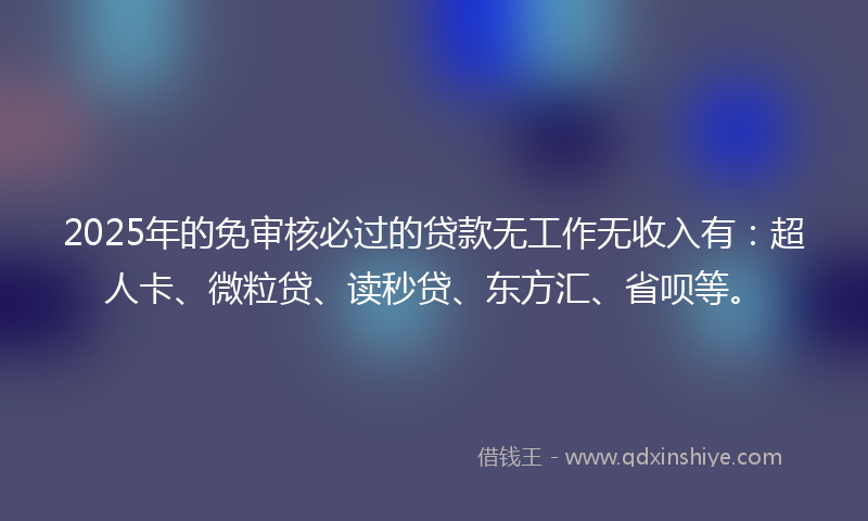 2025年的免审核必过的贷款无工作无收入有：超人卡、微粒贷、读秒贷、东方汇、省呗等。