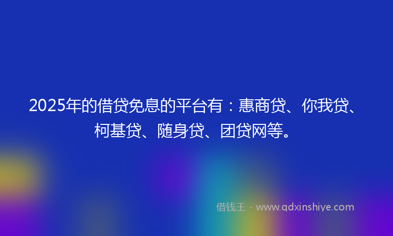2025年的借贷免息的平台有：惠商贷、你我贷、柯基贷、随身贷、团贷网等。