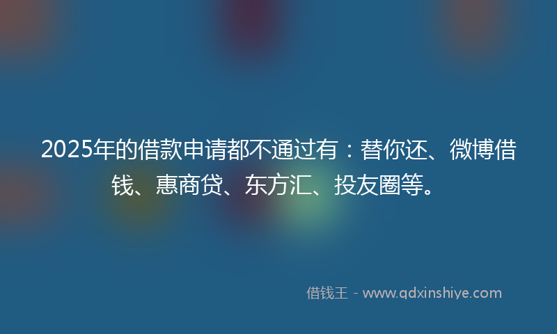 2025年的借款申请都不通过有：替你还、微博借钱、惠商贷、东方汇、投友圈等。