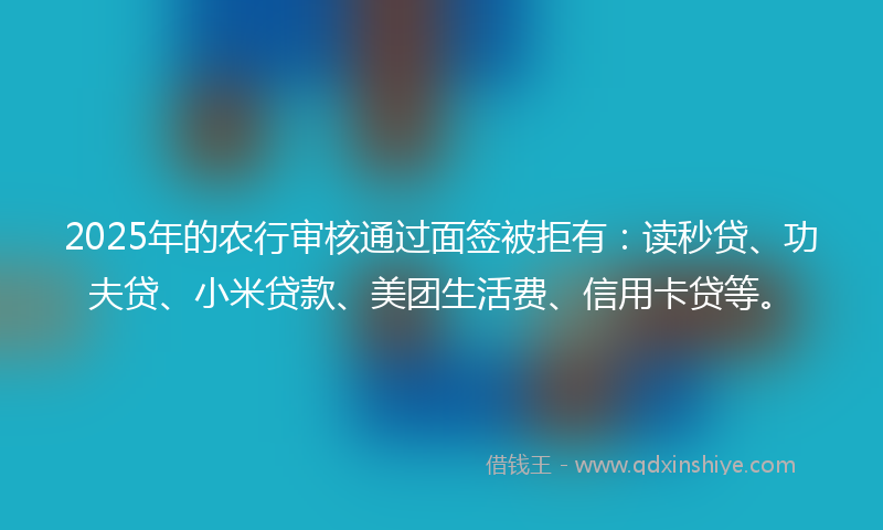 2025年的农行审核通过面签被拒有：读秒贷、功夫贷、小米贷款、美团生活费、信用卡贷等。