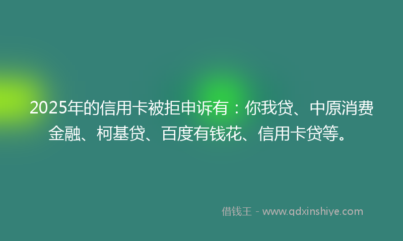 2025年的信用卡被拒申诉有：你我贷、中原消费金融、柯基贷、百度有钱花、信用卡贷等。