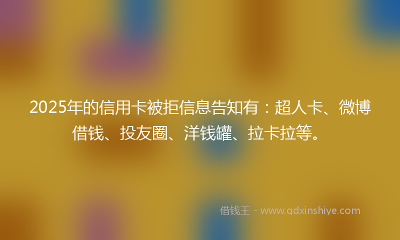 2025年的信用卡被拒信息告知有：超人卡、微博借钱、投友圈、洋钱罐、拉卡拉等。