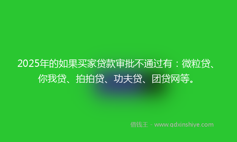 2025年的如果买家贷款审批不通过有：微粒贷、你我贷、拍拍贷、功夫贷、团贷网等。